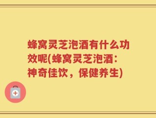 蜂窝灵芝泡酒有什么功效呢(蜂窝灵芝泡酒：神奇佳饮，保健养生)