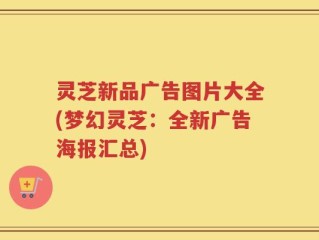 灵芝新品广告图片大全(梦幻灵芝：全新广告海报汇总)
