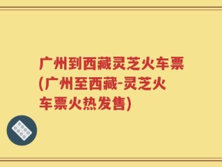 广州到西藏灵芝火车票(广州至西藏-灵芝火车票火热发售)