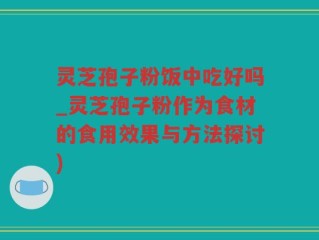 灵芝孢子粉饭中吃好吗_灵芝孢子粉作为食材的食用效果与方法探讨)