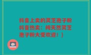 抖音上卖的灵芝孢子粉抖音热卖：纯天然灵芝孢子粉大受欢迎！)