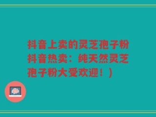 抖音上卖的灵芝孢子粉抖音热卖：纯天然灵芝孢子粉大受欢迎！)