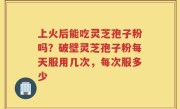 上火后能吃灵芝孢子粉吗？破壁灵芝孢子粉每天服用几次，每次服多少