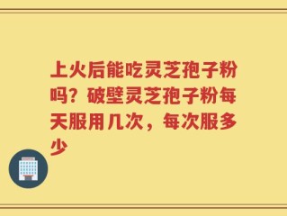 上火后能吃灵芝孢子粉吗？破壁灵芝孢子粉每天服用几次，每次服多少