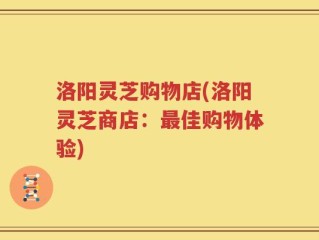 洛阳灵芝购物店(洛阳灵芝商店：最佳购物体验)