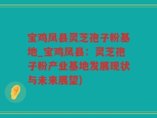 宝鸡凤县灵芝孢子粉基地_宝鸡凤县：灵芝孢子粉产业基地发展现状与未来展望)