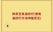 种灵芝用温控灯(使用温控灯方法种植灵芝)