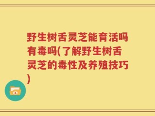 野生树舌灵芝能育活吗有毒吗(了解野生树舌灵芝的毒性及养殖技巧)