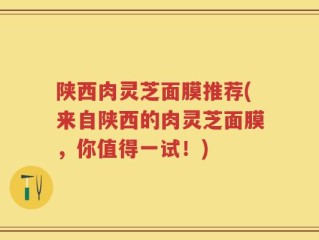 陕西肉灵芝面膜推荐(来自陕西的肉灵芝面膜，你值得一试！)