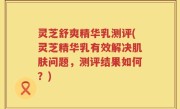 灵芝舒爽精华乳测评(灵芝精华乳有效解决肌肤问题，测评结果如何？)