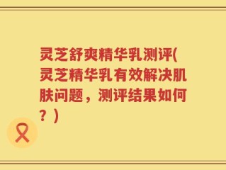 灵芝舒爽精华乳测评(灵芝精华乳有效解决肌肤问题，测评结果如何？)