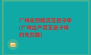 广州先烈路灵芝孢子粉(广州出产灵芝孢子粉的先烈路)