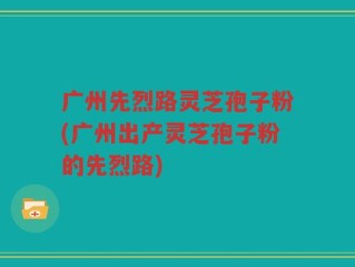 广州先烈路灵芝孢子粉(广州出产灵芝孢子粉的先烈路)