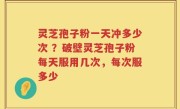 灵芝孢子粉一天冲多少次 ？破壁灵芝孢子粉每天服用几次，每次服多少