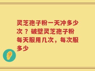 灵芝孢子粉一天冲多少次 ？破壁灵芝孢子粉每天服用几次，每次服多少
