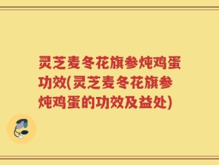 灵芝麦冬花旗参炖鸡蛋功效(灵芝麦冬花旗参炖鸡蛋的功效及益处)