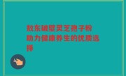 敖东破壁灵芝孢子粉 助力健康养生的优质选择