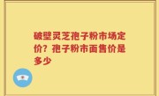 破壁灵芝孢子粉市场定价？孢子粉市面售价是多少