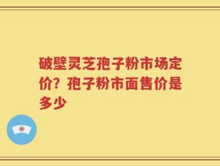 破壁灵芝孢子粉市场定价？孢子粉市面售价是多少