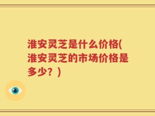 淮安灵芝是什么价格(淮安灵芝的市场价格是多少？)