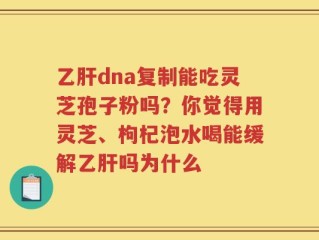 乙肝dna复制能吃灵芝孢子粉吗？你觉得用灵芝、枸杞泡水喝能缓解乙肝吗为什么