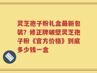 灵芝孢子粉礼盒最新包装？修正牌破壁灵芝孢子粉《官方价格》到底多少钱一盒
