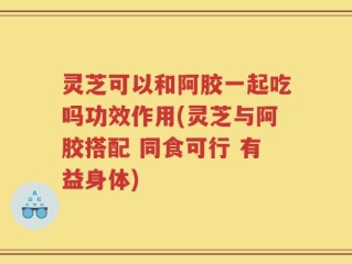 灵芝可以和阿胶一起吃吗功效作用(灵芝与阿胶搭配 同食可行 有益身体)