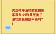 灵芝孢子油软胶囊破壁率是多少呢(灵芝孢子油软胶囊破壁率高吗？)