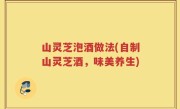 山灵芝泡酒做法(自制山灵芝酒，味美养生)