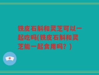 铁皮石斛和灵芝可以一起吃吗(铁皮石斛和灵芝能一起食用吗？)