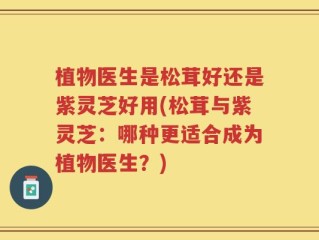 植物医生是松茸好还是紫灵芝好用(松茸与紫灵芝：哪种更适合成为植物医生？)