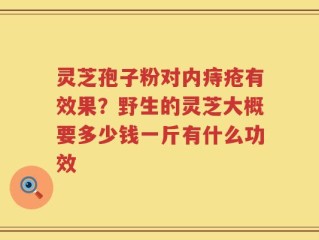 灵芝孢子粉对内痔疮有效果？野生的灵芝大概要多少钱一斤有什么功效