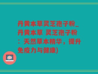 丹黄本草灵芝孢子粉_丹黄本草 灵芝孢子粉：天然草本精华，提升免疫力与健康)