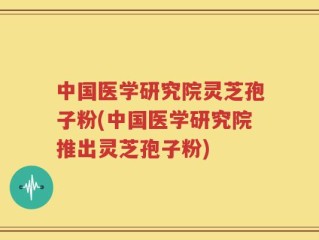 中国医学研究院灵芝孢子粉(中国医学研究院推出灵芝孢子粉)