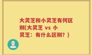 大灵芝和小灵芝有何区别(大灵芝 vs 小灵芝：有什么区别？)
