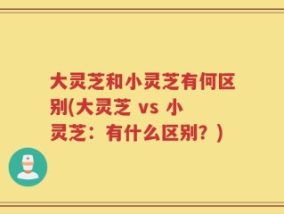 大灵芝和小灵芝有何区别(大灵芝 vs 小灵芝：有什么区别？)