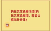枸杞灵芝桑椹泡酒(枸杞灵芝桑椹酒，醇香口感滋补身体)
