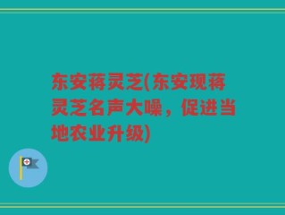 东安蒋灵芝(东安现蒋灵芝名声大噪，促进当地农业升级)