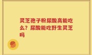 灵芝孢子粉尿酸高能吃么？尿酸能吃野生灵芝吗