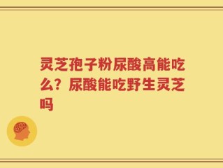 灵芝孢子粉尿酸高能吃么？尿酸能吃野生灵芝吗