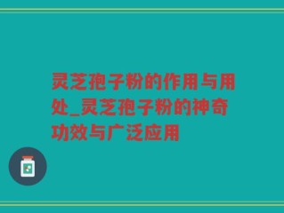 灵芝孢子粉的作用与用处_灵芝孢子粉的神奇功效与广泛应用