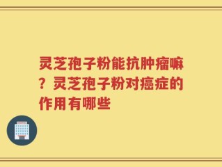 灵芝孢子粉能抗肿瘤嘛？灵芝孢子粉对癌症的作用有哪些