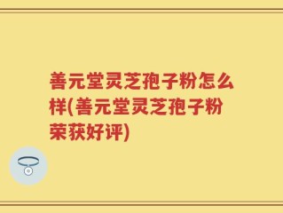 善元堂灵芝孢子粉怎么样(善元堂灵芝孢子粉荣获好评)