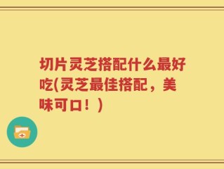 切片灵芝搭配什么最好吃(灵芝最佳搭配，美味可口！)