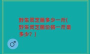 野生灵芝菌多少一斤(野生灵芝菌价格一斤是多少？)