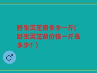 野生灵芝菌多少一斤(野生灵芝菌价格一斤是多少？)
