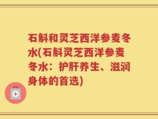 石斛和灵芝西洋参麦冬水(石斛灵芝西洋参麦冬水：护肝养生、滋润身体的首选)