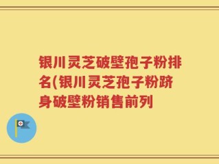 银川灵芝破壁孢子粉排名(银川灵芝孢子粉跻身破壁粉销售前列