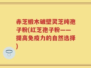 赤芝椴木破壁灵芝纯孢子粉(红芝孢子粉——提高免疫力的自然选择)