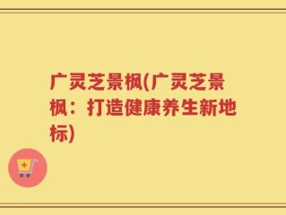 广灵芝景枫(广灵芝景枫：打造健康养生新地标)